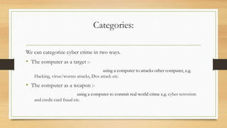 Categories:
We can categorize cyber crime in two ways.
• The computer as a target :-
using a computer to attacks other computer, e.g.
Hacking, virus/worms attacks, Dos attack etc.
• The computer as a weapon :-
using a computer to commit real world crime e.g. cyber terrorism
and credit card fraud etc.
 