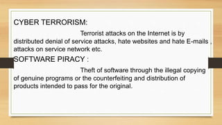 CYBER TERRORISM:
Terrorist attacks on the Internet is by
distributed denial of service attacks, hate websites and hate E-mails ,
attacks on service network etc.
SOFTWARE PIRACY :
Theft of software through the illegal copying
of genuine programs or the counterfeiting and distribution of
products intended to pass for the original.
 