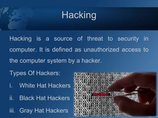 Hacking
Hacking is a source of threat to security in
computer. It is defined as unauthorized access to
the computer system by a hacker.
Types Of Hackers:
i. White Hat Hackers
ii. Black Hat Hackers
iii. Gray Hat Hackers
 