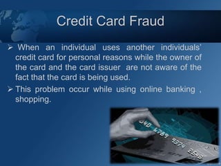 Credit Card Fraud
 When an individual uses another individuals’
credit card for personal reasons while the owner of
the card and the card issuer are not aware of the
fact that the card is being used.
 This problem occur while using online banking ,
shopping.
 