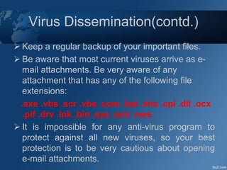 Virus Dissemination(contd.)
 Keep a regular backup of your important files.
 Be aware that most current viruses arrive as e-
mail attachments. Be very aware of any
attachment that has any of the following file
extensions:
.exe .vbs .scr .vbe .com .bat .shs .cpl .dll .ocx
.pif .drv .lnk .bin .sys .eml .nws
 It is impossible for any anti-virus program to
protect against all new viruses, so your best
protection is to be very cautious about opening
e-mail attachments.
 