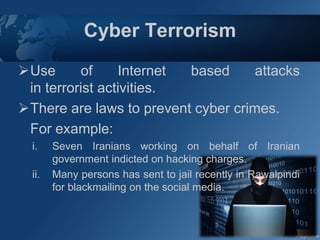 Cyber Terrorism
Use of Internet based attacks
in terrorist activities.
There are laws to prevent cyber crimes.
For example:
i. Seven Iranians working on behalf of Iranian
government indicted on hacking charges.
ii. Many persons has sent to jail recently in Rawalpindi
for blackmailing on the social media.
 
