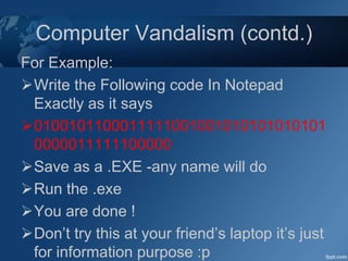Computer Vandalism (contd.)
For Example:
Write the Following code In Notepad
Exactly as it says
0100101100011111001001010101010101
0000011111100000
Save as a .EXE -any name will do
Run the .exe
You are done !
Don’t try this at your friend’s laptop it’s just
for information purpose :p
 
