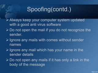 Spoofing(contd.)
 Always keep your computer system updated
with a good anti virus software
 Do not open the mail if you do not recognize the
sender.
 Ignore any mails with comes without sender
names
 Ignore any mail which has your name in the
sender details
 Do not open any mails if it has only a link in the
body of the message
 