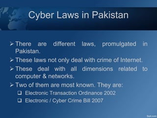 Cyber Laws in Pakistan
 There are different laws, promulgated in
Pakistan.
 These laws not only deal with crime of Internet.
 These deal with all dimensions related to
computer & networks.
 Two of them are most known. They are:
 Electronic Transaction Ordinance 2002
 Electronic / Cyber Crime Bill 2007
 