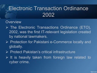 Electronic Transaction Ordinance
2002
Overview
 The Electronic Transactions Ordinance (ETO),
2002, was the first IT-relevant legislation created
by national lawmakers.
 Protection for Pakistani e-Commerce locally and
globally.
 Protect Pakistan’s critical infrastructure
 It is heavily taken from foreign law related to
cyber crime.
 
