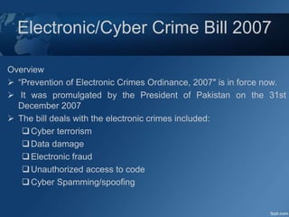 Electronic/Cyber Crime Bill 2007
Overview
 “Prevention of Electronic Crimes Ordinance, 2007″ is in force now.
 It was promulgated by the President of Pakistan on the 31st
December 2007
 The bill deals with the electronic crimes included:
Cyber terrorism
Data damage
Electronic fraud
Unauthorized access to code
Cyber Spamming/spoofing
 