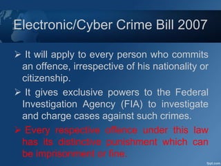 Electronic/Cyber Crime Bill 2007
 It will apply to every person who commits
an offence, irrespective of his nationality or
citizenship.
 It gives exclusive powers to the Federal
Investigation Agency (FIA) to investigate
and charge cases against such crimes.
 Every respective offence under this law
has its distinctive punishment which can
be imprisonment or fine.
 