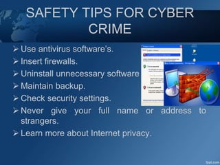 SAFETY TIPS FOR CYBER
CRIME
 Use antivirus software’s.
 Insert firewalls.
 Uninstall unnecessary software
 Maintain backup.
 Check security settings.
 Never give your full name or address to
strangers.
 Learn more about Internet privacy.
 