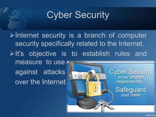 Cyber Security
Internet security is a branch of computer
security specifically related to the Internet.
It's objective is to establish rules and
measure to use
against attacks
over the Internet.
 
