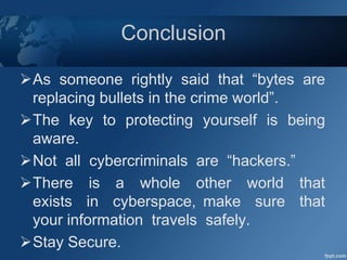 Conclusion
As someone rightly said that “bytes are
replacing bullets in the crime world”.
The key to protecting yourself is being
aware.
Not all cybercriminals are “hackers.”
There is a whole other world that
exists in cyberspace, make sure that
your information travels safely.
Stay Secure.
 