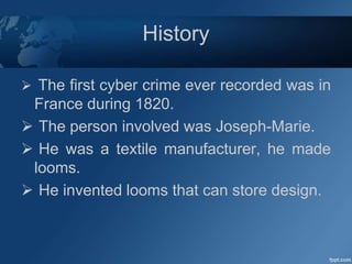 History
 The first cyber crime ever recorded was in
France during 1820.
 The person involved was Joseph-Marie.
 He was a textile manufacturer, he made
looms.
 He invented looms that can store design.
 