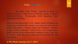 IndianCrimeScene
The major Cyber Crimes reported, in India, are
Denial of Services, Defacement of Websites, Spam, Computer
Virus and Worms, Pornography, Cyber Squatting, Cyber
Stalking and Phishing.
Given the fact that nearly $ 120 million worth of Mobiles are
being lost or stolen in the country every year, the users have to
protect Information, Contact details and Telephone numbers
as these could be misused. Nearly 69 per cent of information
theft is carried out by current and ex-employees and 31 per cent
by hackers. India has to go a long way in protecting the vital
information.
[3 The Hindu, Saturday, Oct 27, 2007].
10
 