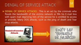  DENIAL OF SERVICE ATTACKS : This is an act by the criminals who
floods the bandwidth of the victims network or fills his E-mail box
with spam mail depriving him of the service he is entitled to access
or provide. Many DOS attacks, such as the ping of death and Tear
drop attacks.
Afterward
12
 