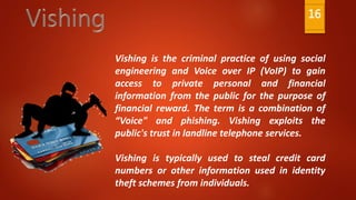 Vishing is the criminal practice of using social
engineering and Voice over IP (VoIP) to gain
access to private personal and financial
information from the public for the purpose of
financial reward. The term is a combination of
“Voice" and phishing. Vishing exploits the
public's trust in landline telephone services.
Vishing is typically used to steal credit card
numbers or other information used in identity
theft schemes from individuals.
16
 