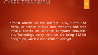 Terrorist attacks on the Internet is by distributed
denial of service attacks, hate websites and hate
emails, attacks on sensitive computer networks,
etc. Technology savvy terrorists are using 512-bit
encryption, which is impossible to decrypt.
17
 