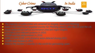 CyberCrime InIndia
►The majority of cybercrimes are centered on forgery, fraud and Phishing,
►India is the third-most targeted country for Phishing attacks after the US and the UK,
►Social networks as well as ecommerce sites are major targets,
►6.9 million bot-infected systems in 2010,
►14,348 website defacements in 2010,
►6,850 .in and 4,150 .com domains were defaced during 2011,
►15,000 sites hacked in 2011,
►India is the number 1 country in the world for generating spam.
21
 