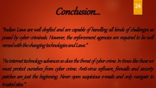 Conclusion…
“Indian Laws are well drafted and are capable of handling all kinds of challenges as
posed by cyber criminals. However, the enforcement agencies are required to be well
versedwiththechangingtechnologiesandLaws.”
"Asinternettechnologyadvancessodoesthethreatofcybercrime.Intimeslikethesewe
must protect ourselves from cyber crime. Anti-virus software, firewalls and security
patches are just the beginning. Never open suspicious e-mails and only navigate to
trustedsites.”
24
 