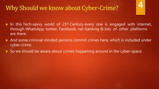Why Should we know about Cyber-Crime?
 In this Tech-savvy world of 21st Century every one is engaged with internet,
through WhatsApp, twitter, Facebook, net-banking & lots of other platforms
are there.
 And some criminal minded persons commit crimes here, which is included under
cyber-crime.
 So we should be aware about crimes happening around in the cyber-space.
4
 