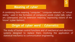 5
A combining form meaning “computer,” “computer network,” or “virtual
reality,” used in the formation of compound words (cyber-talk; cyber-
art; cyberspace) and by extension meaning “expressing visions of the
future” (cyber-fashion).
Meaning of cyber
Origin of cyber word : Cybernetics
The study of human control functions and of mechanical and electronic
systems designed to replace them, involving the application of
statistical mechanics to communication engineering.
 