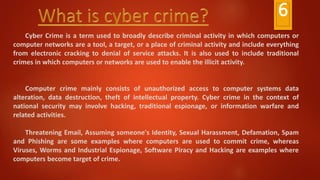 Cyber Crime is a term used to broadly describe criminal activity in which computers or
computer networks are a tool, a target, or a place of criminal activity and include everything
from electronic cracking to denial of service attacks. It is also used to include traditional
crimes in which computers or networks are used to enable the illicit activity.
Computer crime mainly consists of unauthorized access to computer systems data
alteration, data destruction, theft of intellectual property. Cyber crime in the context of
national security may involve hacking, traditional espionage, or information warfare and
related activities.
Threatening Email, Assuming someone's Identity, Sexual Harassment, Defamation, Spam
and Phishing are some examples where computers are used to commit crime, whereas
Viruses, Worms and Industrial Espionage, Software Piracy and Hacking are examples where
computers become target of crime.
6
 