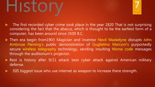 7History
 The first recorded cyber crime took place in the year 1820 That is not surprising
considering the fact that the abacus, which is thought to be the earliest form of a
computer, has been around since 3500 B.C.
 Then era begin from1903 Magician and inventor Nevil Maskelyne disrupts John
Ambrose Fleming's public demonstration of Guglielmo Marconi's purportedly
secure wireless telegraphy technology, sending insulting Morse code messages
through the auditorium's projector.
 Rest is history after 9/11 attack best cyber attack against American military
defense.
 ISIS biggest issue who use internet as weapon to increase there strength.
 