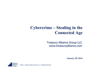 ©2016 – Treasury Alliance Group LLC – All Rights Reserved
Cybercrime – Stealing in the
Connected Age
Treasury Alliance Group LLC
www.treasuryalliance.com
January 28, 2016
 