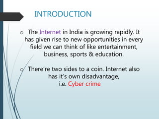INTRODUCTION
o The Internet in India is growing rapidly. It
has given rise to new opportunities in every
field we can think of like entertainment,
business, sports & education.
o There’re two sides to a coin. Internet also
has it’s own disadvantage,
i.e. Cyber crime
 