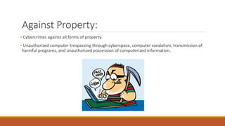 Against Property:
• Cybercrimes against all forms of property.
• Unauthorized computer trespassing through cyberspace, computer vandalism, transmission of
harmful programs, and unauthorized possession of computerized information.
 
