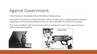 Against Government:
• Cyber Terrorism, Damaging critical information infrastructures.
• The growth of Internet has shown that the medium of Cyberspace is being used by individuals
and groups to the international governments as also to threaten the citizens of a country.
• This crime manifests itself into terrorism when an individual "cracks“ into a government or
military maintained website.
 