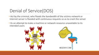 Denial of Service(DOS)
• Act by the criminal, who floods the bandwidth of the victims network or
Internet server is flooded with continuous requests so as to crash the server
• Its an attempt to make a machine or network resource unavailable to its
intended users
 