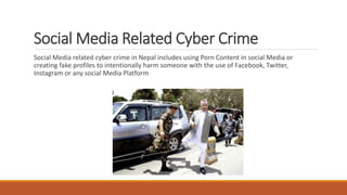 Social Media Related Cyber Crime
Social Media related cyber crime in Nepal includes using Porn Content in social Media or
creating fake profiles to intentionally harm someone with the use of Facebook, Twitter,
Instagram or any social Media Platform
 