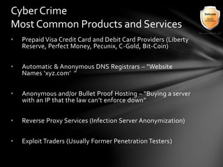 • Prepaid Visa Credit Card and Debit Card Providers (Liberty
Reserve, Perfect Money, Pecunix, C-Gold, Bit-Coin)
• Automatic & Anonymous DNS Registrars – “Website
Names ‘xyz.com’ ”
• Anonymous and/or Bullet Proof Hosting – “Buying a server
with an IP that the law can’t enforce down”
• Reverse Proxy Services (Infection Server Anonymization)
• Exploit Traders (Usually Former Penetration Testers)
Cyber Crime
Most Common Products and Services
 
