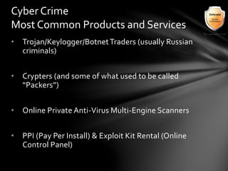• Trojan/Keylogger/BotnetTraders (usually Russian
criminals)
• Crypters (and some of what used to be called
“Packers”)
• Online Private Anti-Virus Multi-Engine Scanners
• PPI (Pay Per Install) & Exploit Kit Rental (Online
Control Panel)
Cyber Crime
Most Common Products and Services
 