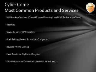 • HLR Lookup Services (Cheap IP based Country Level Cellular LocationTrace)
• Rootkits
• Skype Resolver (IP Revealer)
• Shell Selling (AccessTo Hacked Computers)
• Reverse Phone Lookup
• Fake Academic Diplomas/Degrees
• ExtremelyVirtual Currencies (Second Life and etc.)
Cyber Crime
Most Common Products and Services
 