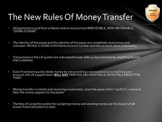 • All payments to and from a liberty reserve account are IRREVESIBLE, NON-REVOKABLE,
“DONE IS DONE”.
• The identity of the payee and the identity of the payer are completely anonymous and
unknown. All that is visible is the liberty account number and the account name (nickname).
• Transactions in the LR system are only kept/browse-able 31 days backwards, anything beyond
that is deleted.
• Even if someone purely steals money by not providing a service/product or hacking your
account, the LR support team WILL NOT PROVIDE ANY ASISTANCE OR DETAILS ABOUTTHE
THIEF.
• Money transfer is instant and receiving is automatic, once the payer clicks “confirm”, a second
later the money appears to the payee.
• The fees of using the system for accepting money and sending money are the lowest of all
known financial system to date.
The New Rules Of MoneyTransfer
 