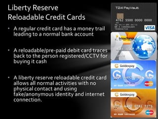 • A regular credit card has a money trail
leading to a normal bank account
• A reloadable/pre-paid debit card traces
back to the person registered/CCTV for
buying it cash
• A liberty reserve reloadable credit card
allows all normal activities with no
physical contact and using
fake/anonymous identity and internet
connection.
Liberty Reserve
Reloadable Credit Cards
 