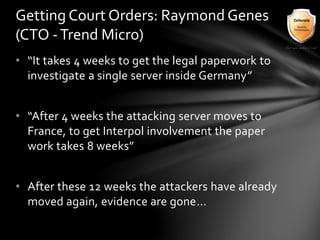 • “It takes 4 weeks to get the legal paperwork to
investigate a single server inside Germany”
• “After 4 weeks the attacking server moves to
France, to get Interpol involvement the paper
work takes 8 weeks”
• After these 12 weeks the attackers have already
moved again, evidence are gone…
Getting Court Orders: Raymond Genes
(CTO -Trend Micro)
 