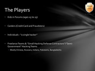 • Kids in Forums (ages 15 to 25)
• Carders (Credit Card and Fraudsters)
• Individuals - “a single hacker”
• FreelanceTeams & “Small Hacking Defense Contractors”/”Semi-
Government” HackingTeams
• Mostly Chinese, Russians, Indians, Pakistanis, Bangladeshis
The Players
 