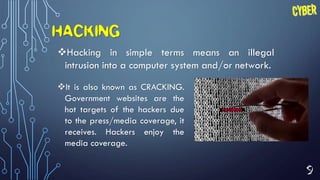 9
HACKING
Hacking in simple terms means an illegal
intrusion into a computer system and/or network.
It is also known as CRACKING.
Government websites are the
hot targets of the hackers due
to the press/media coverage, it
receives. Hackers enjoy the
media coverage.
 