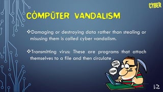 12
COMPUTER VANDALISM
Damaging or destroying data rather than stealing or
misusing them is called cyber vandalism.
Transmitting virus: These are programs that attach
themselves to a file and then circulate .
 