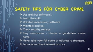 16
SAFETY TIPS FOR CYBER CRIME
 Use antivirus software’s.
 Insert firewalls.
 Uninstall unnecessary software
 Maintain backup.
 Check security settings.
 Stay anonymous - choose a genderless screen
name.
 Never give your full name or address to strangers.
 Learn more about Internet privacy.
 