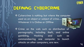 4
DEFINING CYBERCRIME
 Cybercrime is nothing but where the computer
used as an object or subject of crime…
Whatever it is Online or Offline
 Crime on the web such as distribution of
pornography, including theft, and online
gambling, Hacking and such as
commandeering one computer to launch
attacks on other computers, are new.
 