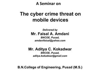 A Seminar on
The cyber crime threat on
mobile devices
Delivered by
Mr. Faisal A. Amdani
BNCOE, Pusad,
amdanifaisal@yahoo.com
Mr. Aditya C. Kokadwar
BNCOE, Pusad,
aditya.kokadwar@gmail.com
B.N.College of Engineering, Pusad (M.S.)
 