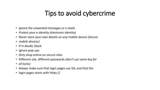 Tips to avoid cybercrime
• Ignore the unwanted messages or e-mails
• Protect your e-identity (electronic identity)
• Never store your own details on any mobile device (Secure
• mobile devices)
• If in doubt, block
• Ignore pop-ups
• Only shop online on secure sites
• Different site, different passwords (don’t use same key for
• all locks)
• Always make sure that login pages use SSL and that the
• login pages starts with https://
 