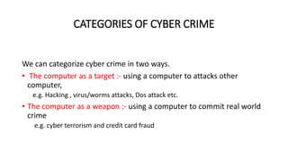 CATEGORIES OF CYBER CRIME
We can categorize cyber crime in two ways.
• The computer as a target :- using a computer to attacks other
computer,
e.g. Hacking , virus/worms attacks, Dos attack etc.
• The computer as a weapon :- using a computer to commit real world
crime
e.g. cyber terrorism and credit card fraud
 