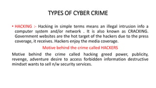 TYPES OF CYBER CRIME
• HACKING :- Hacking in simple terms means an illegal intrusion info a
computer system and/or network . It is also known as CRACKING.
Government websites are the hot target of the hackers due to the press
coverage, it receives. Hackers enjoy the media coverage.
Motive behind the crime called HACKERS
Motive behind the crime called hacking greed power, publicity,
revenge, adventure desire to access forbidden information destructive
mindset wants to sell n/w security services.
 