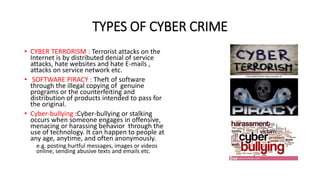 TYPES OF CYBER CRIME
• CYBER TERRORISM : Terrorist attacks on the
Internet is by distributed denial of service
attacks, hate websites and hate E-mails ,
attacks on service network etc.
• SOFTWARE PIRACY : Theft of software
through the illegal copying of genuine
programs or the counterfeiting and
distribution of products intended to pass for
the original.
• Cyber-bullying :Cyber-bullying or stalking
occurs when someone engages in offensive,
menacing or harassing behavior through the
use of technology. It can happen to people at
any age, anytime, and often anonymously.
e.g. posting hurtful messages, images or videos
online, sending abusive texts and emails etc.
 