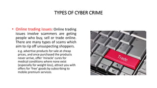 TYPES OF CYBER CRIME
• Online trading issues: Online trading
issues involve scammers are geting
people who buy, sell or trade online.
There are many types of scams which
aim to rip off unsuspecting shoppers.
e.g. advertise products for sale at cheap
prices, and once purchased the products
never arrive, offer ‘miracle’ cures for
medical conditions where none exist
(especially for weight loss), attract you with
offers for ‘free’ goods by subscribing to
mobile premium services.
 