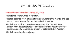 CYBER LAW OF Pakistan
• Prevention of Electronic Crimes Act, 2016.
It extends to the whole of Pakistan.
It shall apply to every citizen of Pakistan wherever he may be and also
to every other person for the time being in Pakistan.
It shall also apply to any act committed outside Pakistan by any
person if the act constitutes an offence under this Act and affects a
person, property, information system or data located in Pakistan.
It shall come into force at once.
 